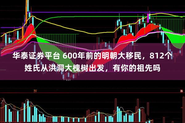华泰证券平台 600年前的明朝大移民，812个姓氏从洪洞大槐树出发，有你的祖先吗
