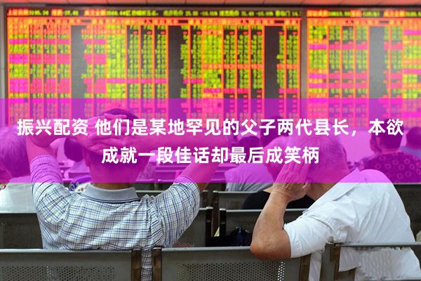 振兴配资 他们是某地罕见的父子两代县长，本欲成就一段佳话却最后成笑柄