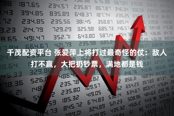 千茂配资平台 张爱萍上将打过最奇怪的仗：敌人打不赢，大把扔钞票，满地都是钱