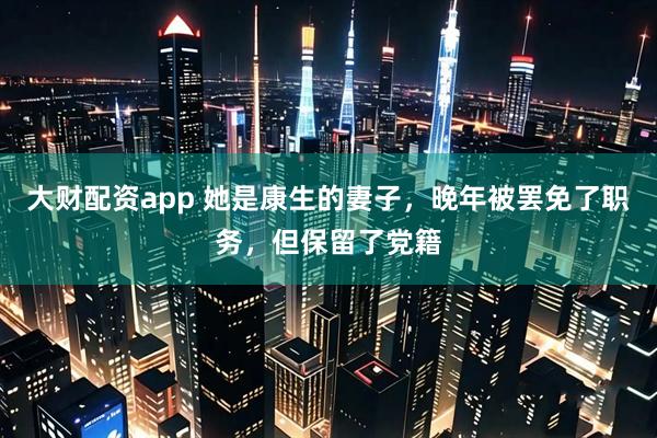 大财配资app 她是康生的妻子，晚年被罢免了职务，但保留了党籍