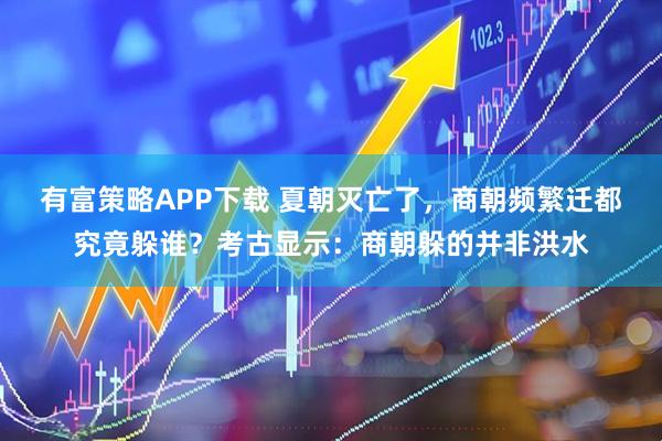 有富策略APP下载 夏朝灭亡了，商朝频繁迁都究竟躲谁？考古显示：商朝躲的并非洪水