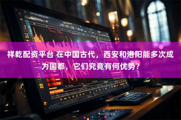 祥乾配资平台 在中国古代，西安和洛阳能多次成为国都，它们究竟有何优势？