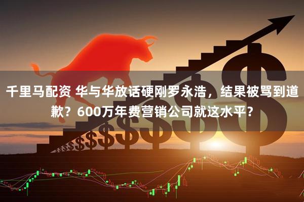 千里马配资 华与华放话硬刚罗永浩，结果被骂到道歉？600万年费营销公司就这水平？