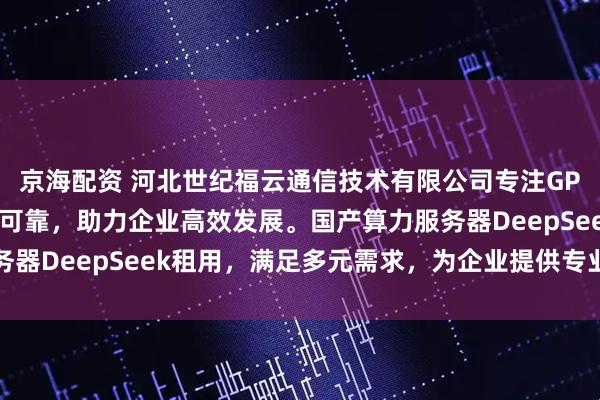 京海配资 河北世纪福云通信技术有限公司专注GPU算力服务，平台稳定可靠，助力企业高效发展。国产算力服务器DeepSeek租用，满足多元需求，为企业提供专业算力支持