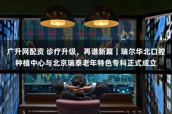 广升网配资 诊疗升级，再谱新篇｜瑞尔华北口腔种植中心与北京瑞泰老年特色专科正式成立