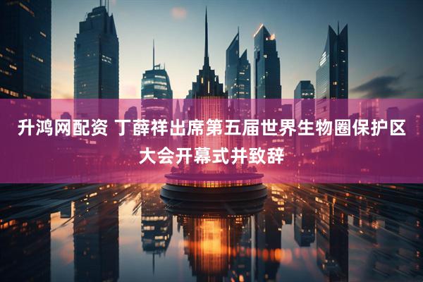 升鸿网配资 丁薛祥出席第五届世界生物圈保护区大会开幕式并致辞