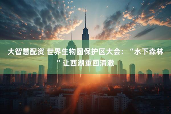 大智慧配资 世界生物圈保护区大会：“水下森林”让西湖重回清澈