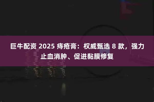 巨牛配资 2025 痔疮膏：权威甄选 8 款，强力止血消肿、促进黏膜修复