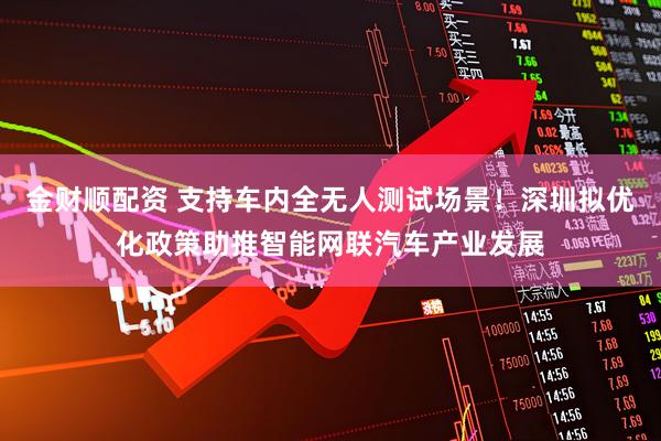 金财顺配资 支持车内全无人测试场景！深圳拟优化政策助推智能网联汽车产业发展