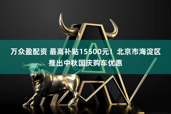 万众盈配资 最高补贴15500元！北京市海淀区推出中秋国庆购车优惠