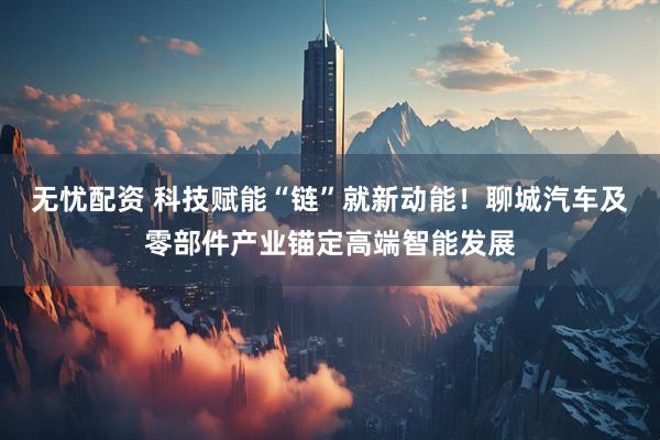 无忧配资 科技赋能“链”就新动能！聊城汽车及零部件产业锚定高端智能发展