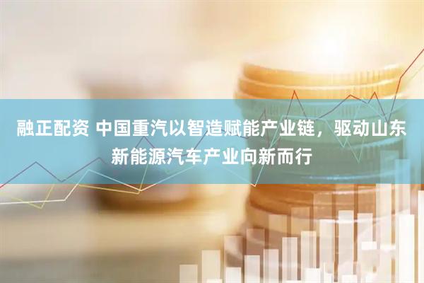 融正配资 中国重汽以智造赋能产业链，驱动山东新能源汽车产业向新而行