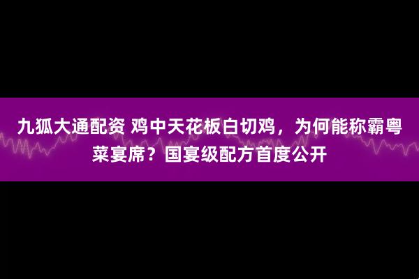 九狐大通配资 鸡中天花板白切鸡，为何能称霸粤菜宴席？国宴级配方首度公开