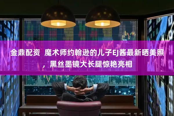 金鼎配资  魔术师约翰逊的儿子EJ酱最新晒美照，黑丝墨镜大长腿惊艳亮相
