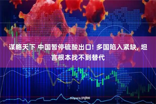 谋略天下 中国暂停硫酸出口! 多国陷入紧缺, 坦言根本找不到替代