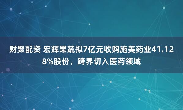 财聚配资 宏辉果蔬拟7亿元收购施美药业41.128%股份，跨界切入医药领域